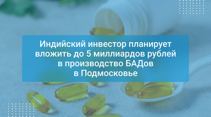 Индийский инвестор планирует вложить до 5 миллиардов рублей в производство БАДов в Подмосковье