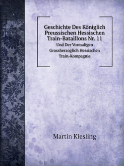 Geschichte Des Königlich Preussischen Hessischen Train-Bataillons Nr. 11. Und Der Vormaligen Grossherzoglich Hessischen Train-Kompagnie | Martin Kiesling