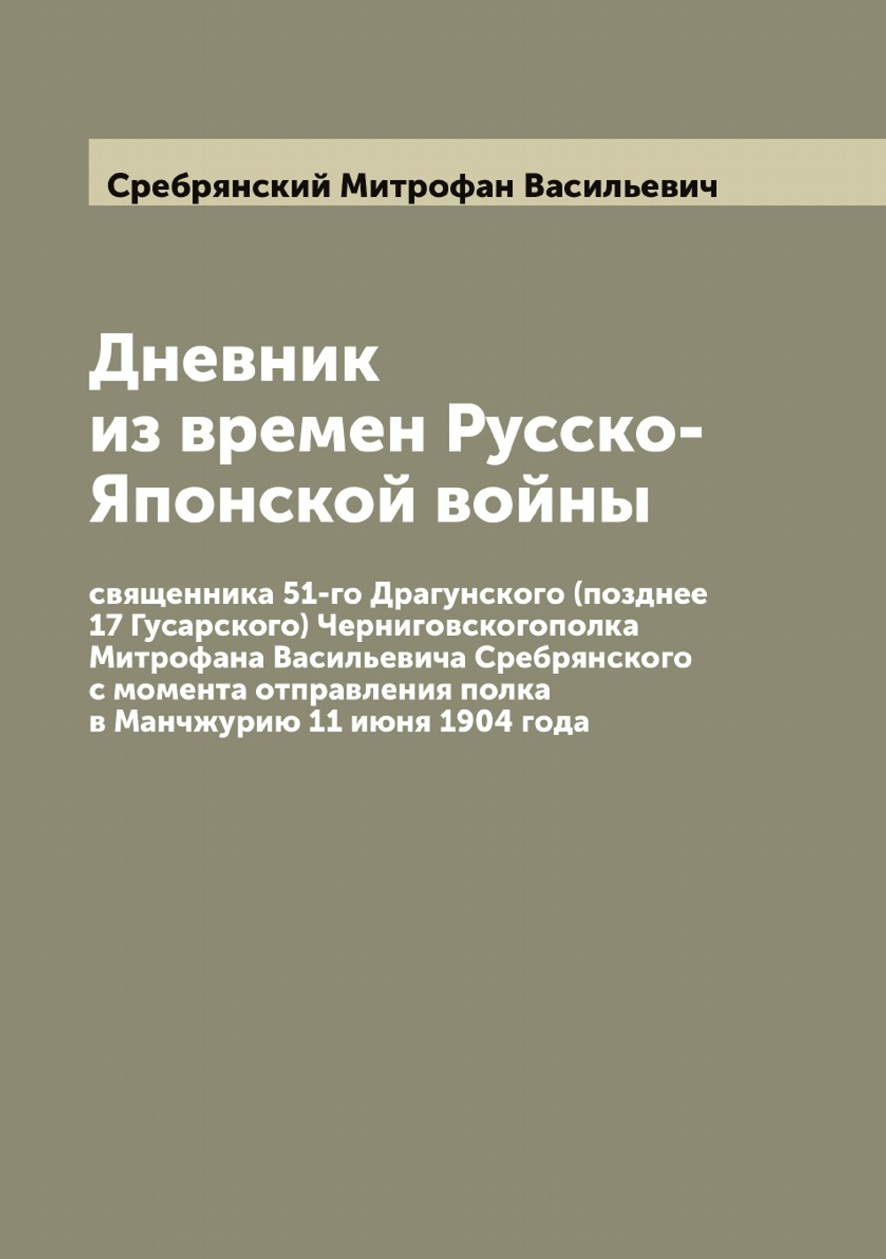 Дневник из времен Русско-Японской войны священника 51-го Драгунского (позднее 17 Гусарского) Черниговскогополка Митрофана Васильевича Сребрянского с момента отправления полка в Манчжурию 11 июня 1904 года | Сребрянский Митрофан Васильевич