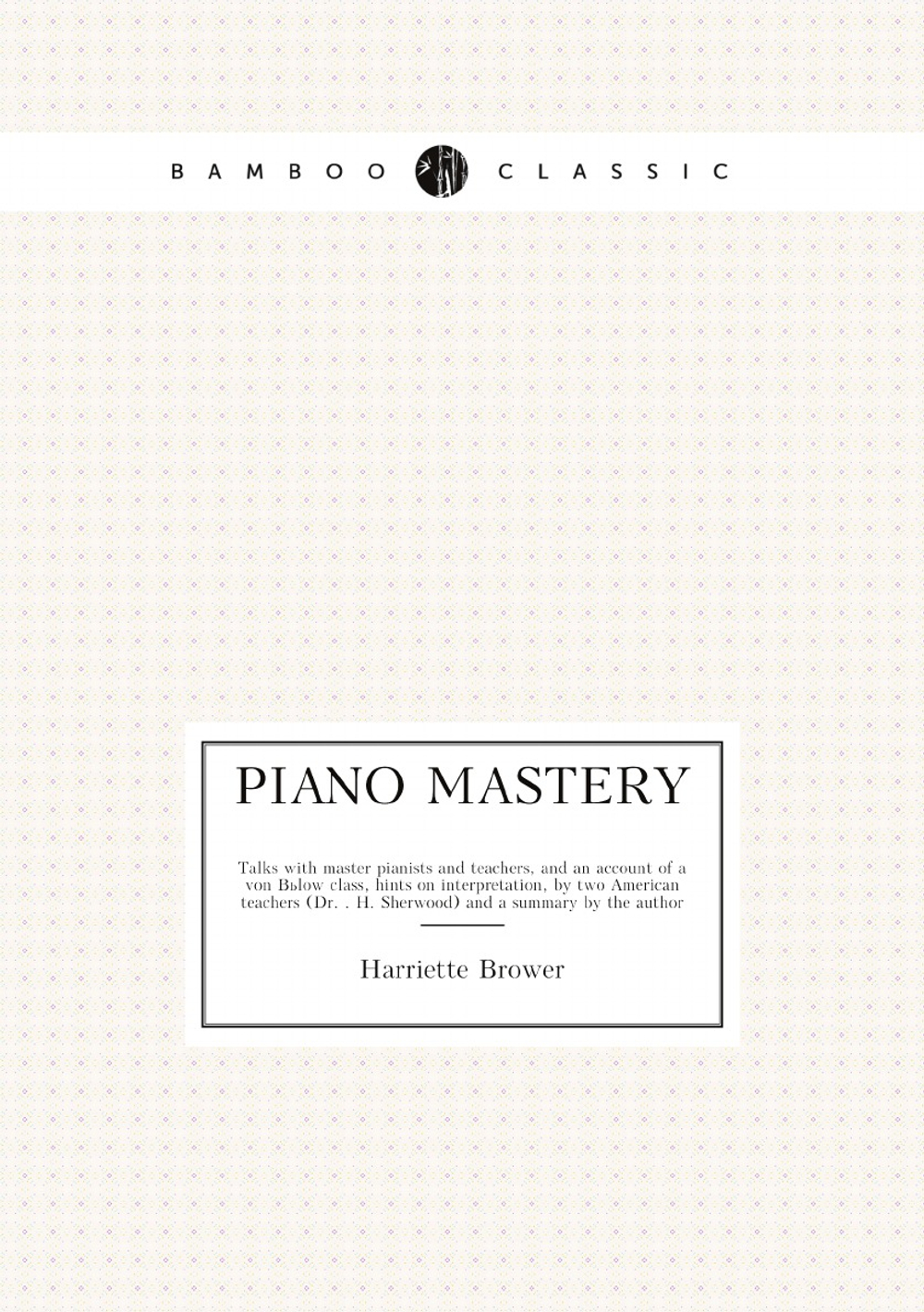Piano mastery. Talks with master pianists and teachers, and an account of a von Bülow class, hints on interpretation, by two American teachers (Dr. . H. Sherwood) and a summary by the author | Harriette Brower