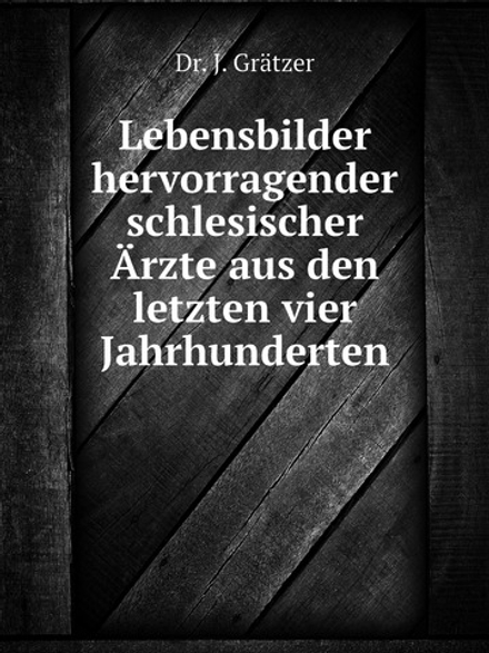 Lebensbilder hervorragender schlesischer Ärzte aus den letzten vier Jahrhunderten | J. Grätzer