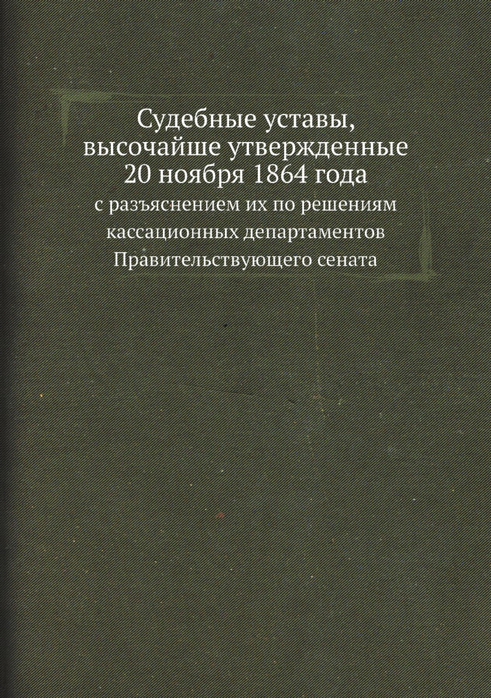 Судебные уставы, высочайше утвержденные 20 ноября 1864 года. с разъяснением их по решениям кассационных департаментов Правительствующего сената | Нет автора