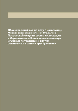 Обвинительный акт по делу о начальнице Московской епархиальной Владычне-Покровской общины сестер милосердия и Серпуховского Владычного монастыря игуменьи Митрофании и других обвиняемых в разных преступлениях | нет автора