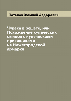 Чудеса в решете, или Похождение купеческих сынков с купеческими прикащиками на Нижегородской ярмарке | Потапов Василий Федорович