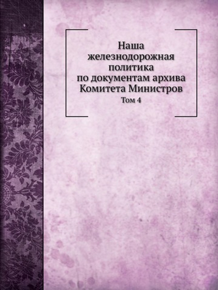 Наша железнодорожная политика по документам архива Комитета Министров. Том 4 | А. Н. Куломзин; П.В. Чегодаев; Н.А.Кислинский