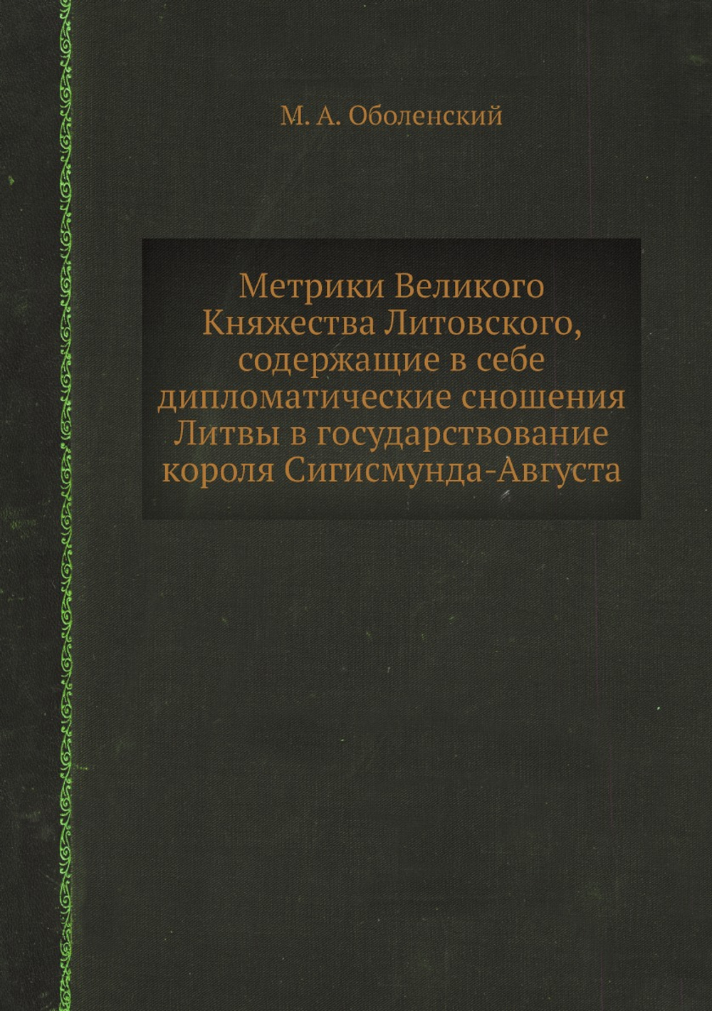 Метрики Великого Княжества Литовского, содержащие в себе дипломатические сношения Литвы в государствование короля Сигисмунда-Августа | М. А. Оболенский