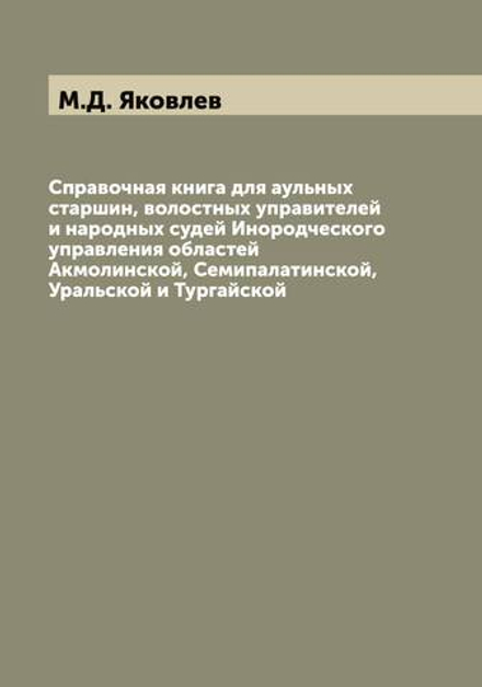 Справочная книга для аульных старшин, волостных управителей и народных судей Инородческого управления областей Акмолинской, Семипалатинской, Уральской и Тургайской | М.Д. Яковлев