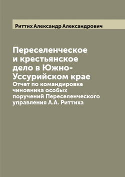 Переселенческое и крестьянское дело в Южно-Уссурийском крае. Отчет по командировке чиновника особых поручений Переселенческого управления А.А. Риттиха | Риттих Александр Александрович