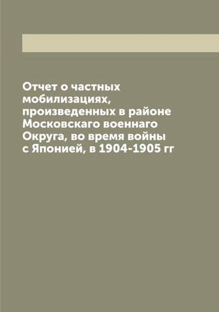 Отчет о частных мобилизациях, произведенных в районе Московскаго военнаго Округа, во время войны с Японией, в 1904-1905 гг | нет автора