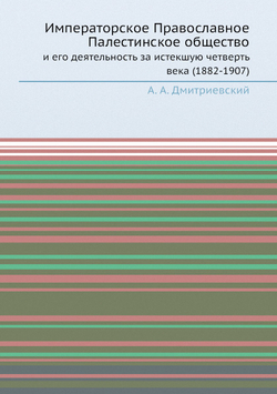 Императорское Православное Палестинское общество. и его деятельность за истекшую четверть века (1882-1907) | А.А. Дмитриевский