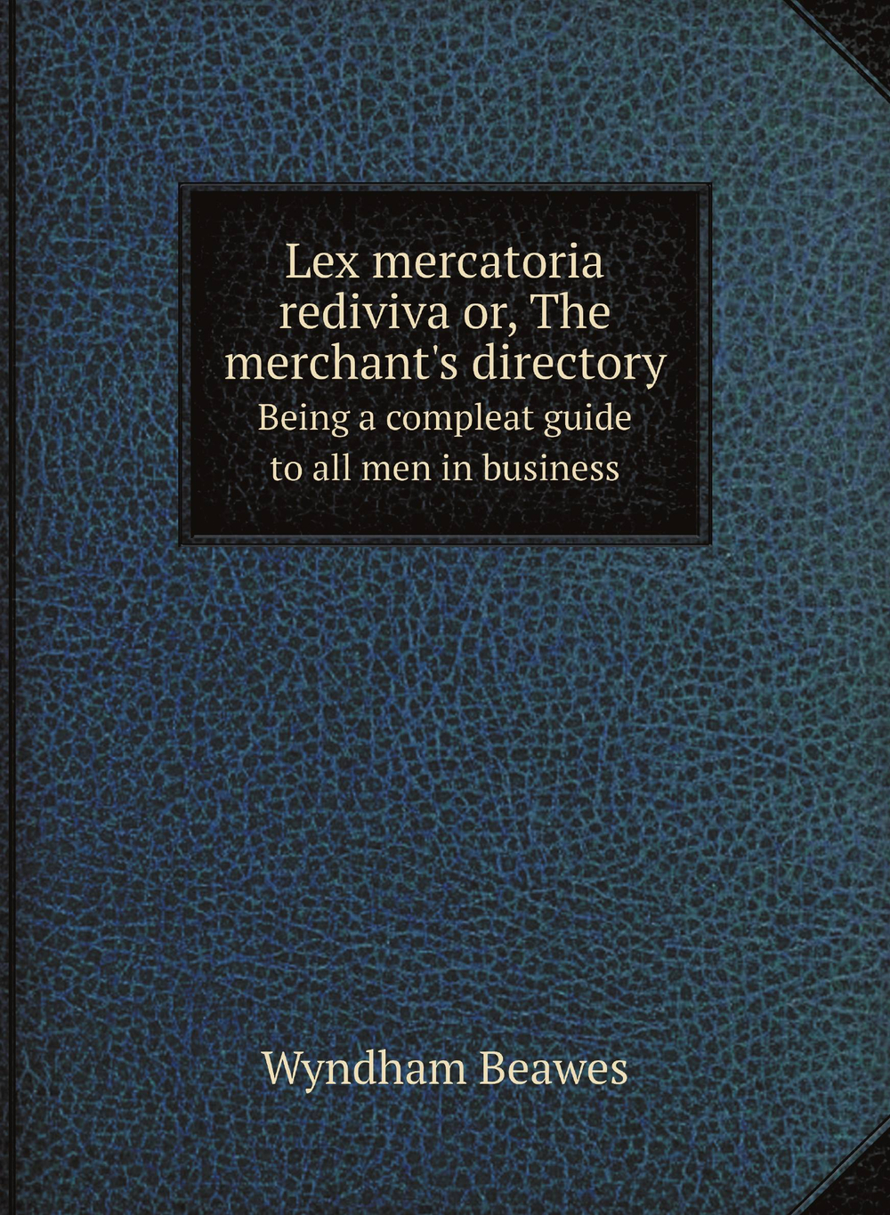 Lex mercatoria rediviva or, The merchant's directory. Being a compleat guide to all men in business | Wyndham Beawes