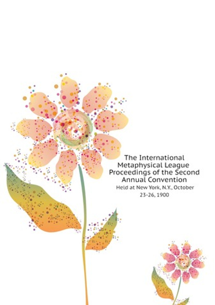 The International Metaphysical League Proceedings of the Second Annual Convention Held at New York, N.Y., October 23-26, 1900 | International New Thought Alliance