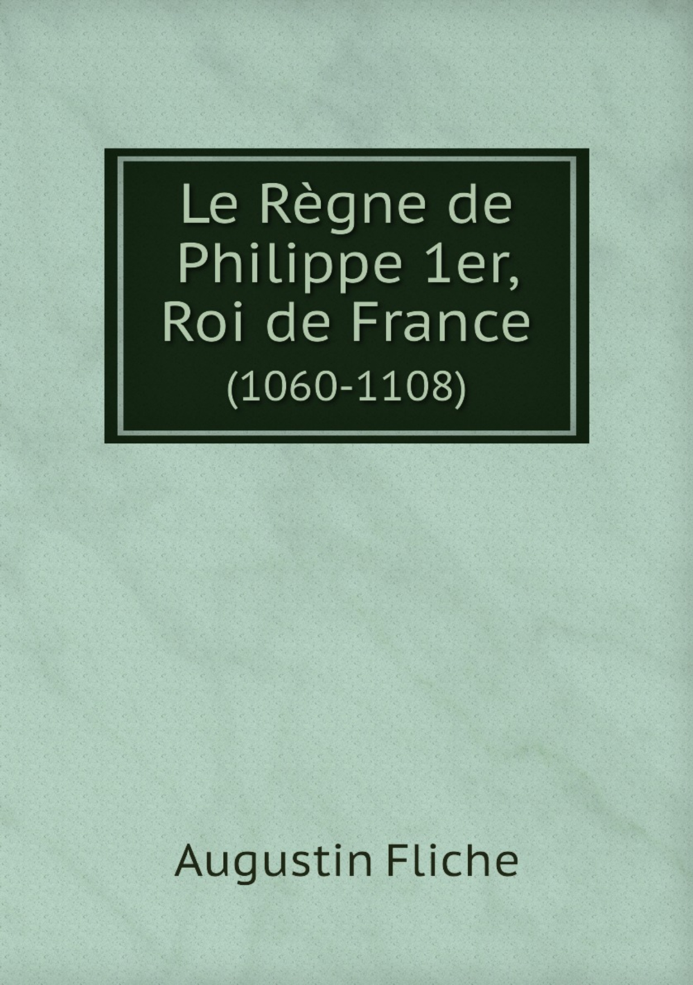 Le Règne de Philippe 1er, Roi de France. (1060-1108) | Augustin Fliche