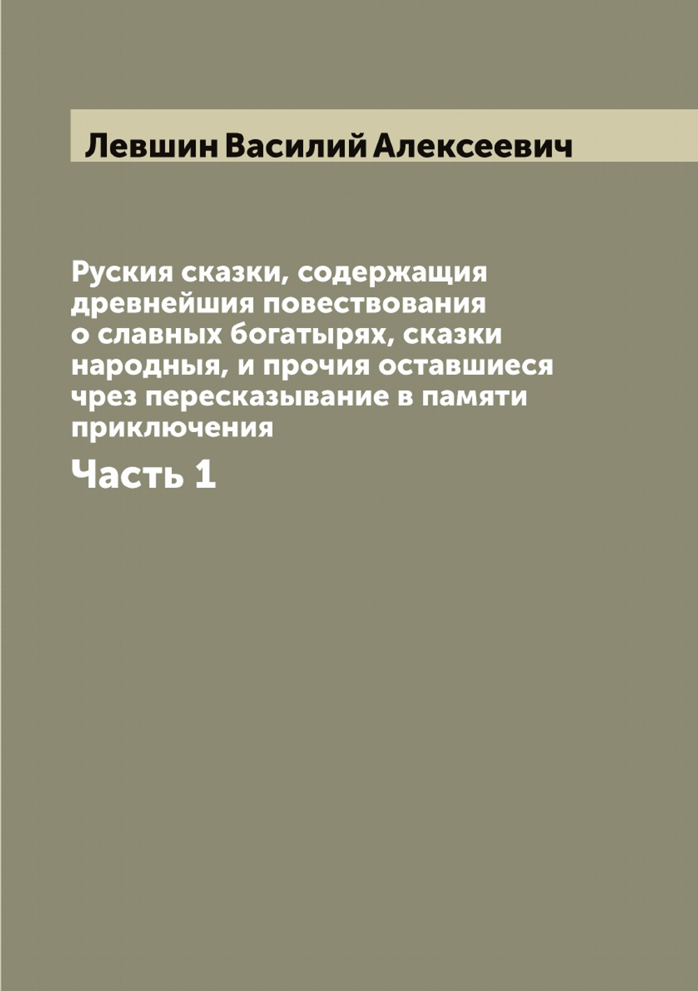 Руския сказки, содержащия древнейшия повествования о славных богатырях, сказки народныя, и прочия оставшиеся чрез пересказывание в памяти приключения. Часть 1 | Левшин Василий Алексеевич