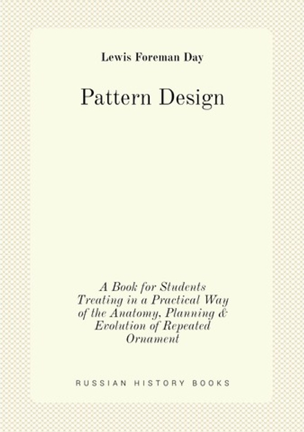 Pattern Design. A Book for Students Treating in a Practical Way of the Anatomy, Planning & Evolution of Repeated Ornament | Lewis Foreman Day