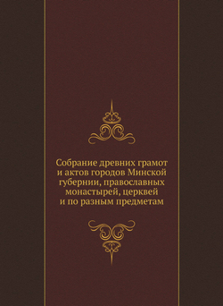 Собрание древних грамот и актов городов Минской губернии, православных монастырей, церквей и по разным предметам | Коллектив авторов