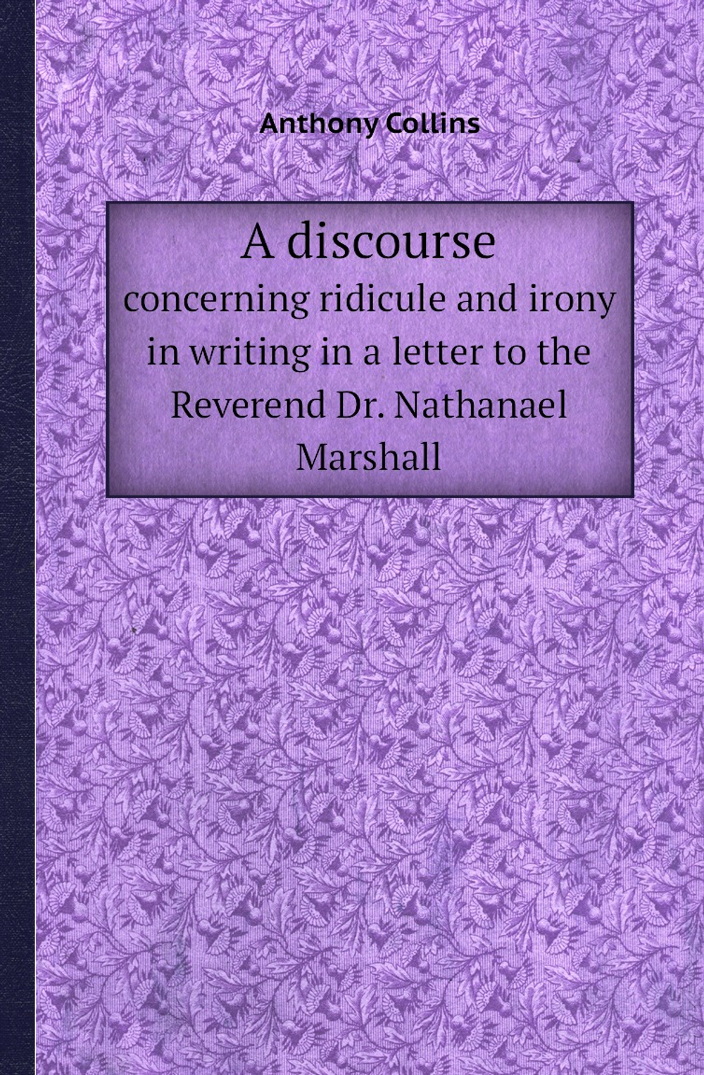 A discourse. concerning ridicule and irony in writing in a letter to the Reverend Dr. Nathanael Marshall | Anthony Collins