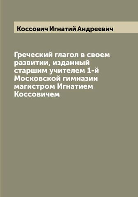 Греческий глагол в своем развитии, изданный старшим учителем 1-й Московской гимназии магистром Игнатием Коссовичем | Коссович Игнатий Андреевич
