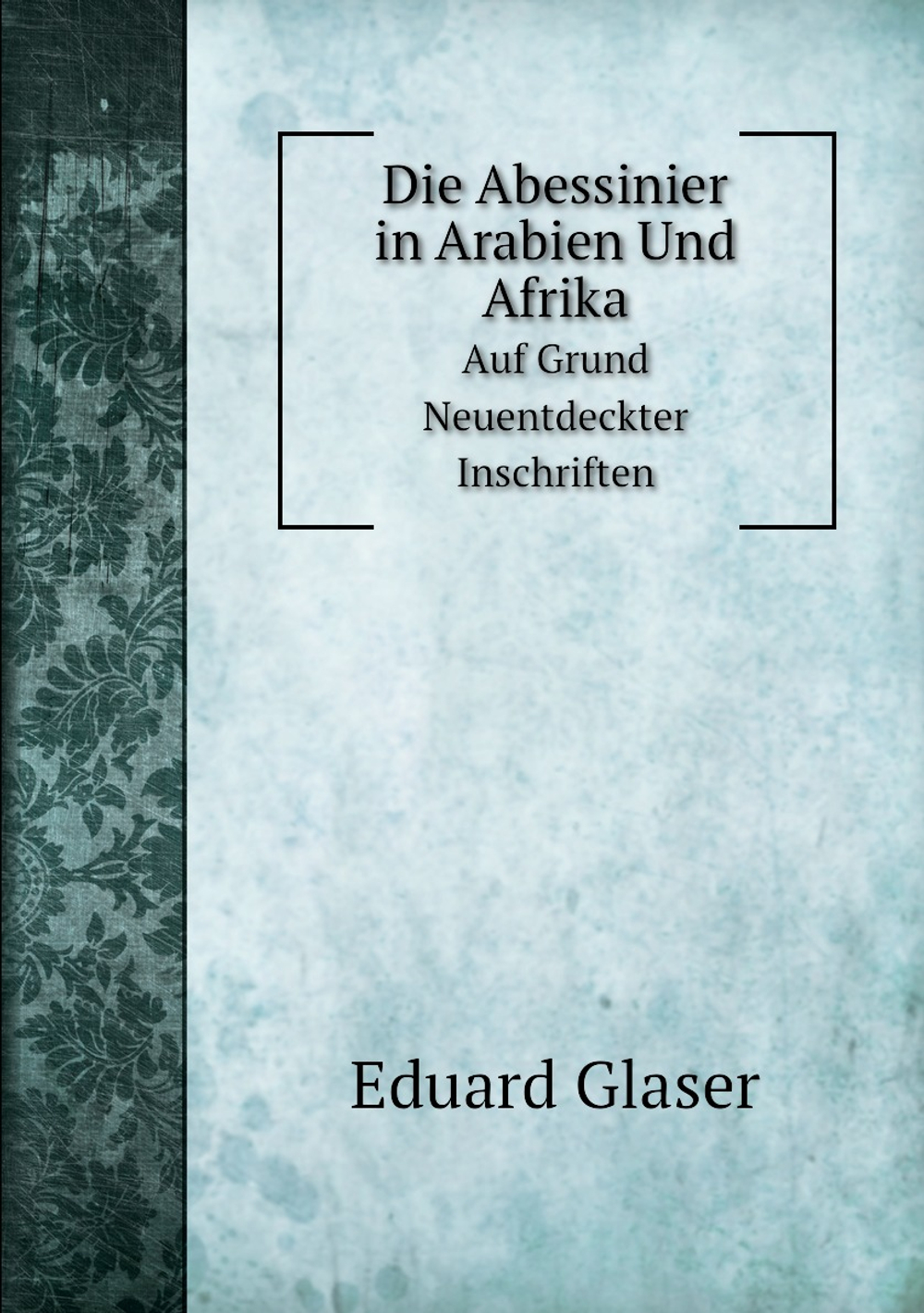 Die Abessinier in Arabien Und Afrika. Auf Grund Neuentdeckter Inschriften | Eduard Glaser