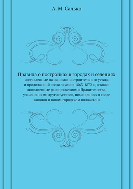 Правила о постройках в городах и селениях. составленные на основании строительного устава и продолжений свода законов 1863-1872 г., а также дополненные распоряжениями Правительства, узаконениями других уставов, помещенных в своде законов и новом городском положении | А. М. Салько