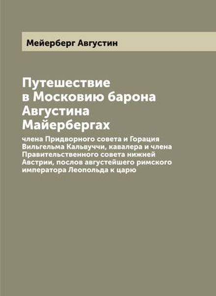 Путешествие в Московию барона Августина Майерберга, члена Придворного совета и Горация Вильгельма Кальвуччи, кавалера и члена Правительственного совета нижней Австрии, послов августейшего римского императора Леопольда к царю | Мейерберг Августин