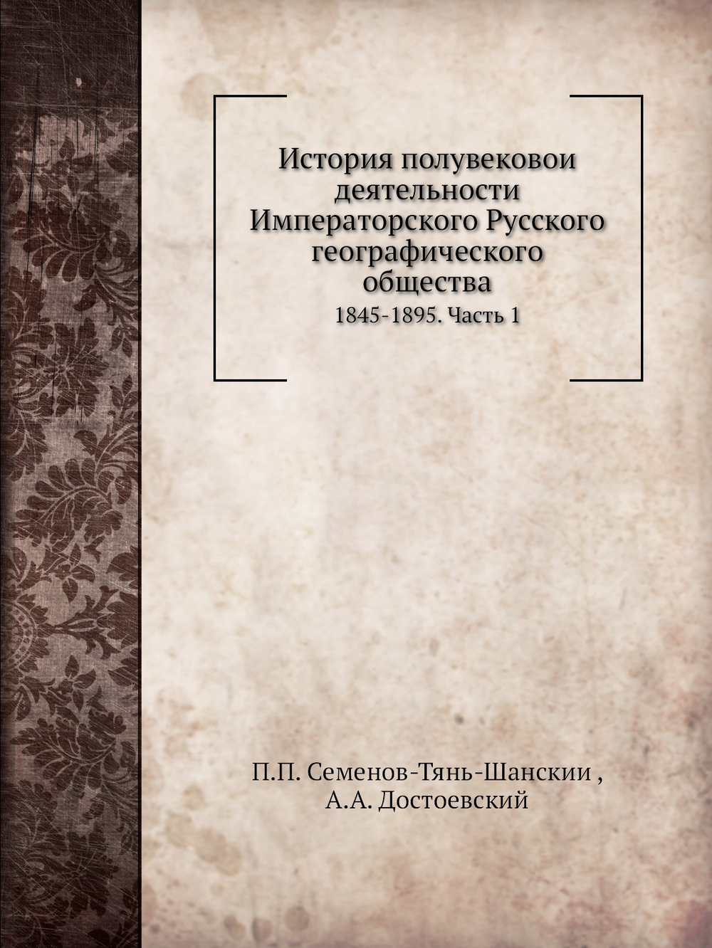 История полувековой деятельности Императорского Русского географического общества. 1845-1895. Часть 1 | П.П. Семенов-Тянь-Шанский; А.А. Достоевский