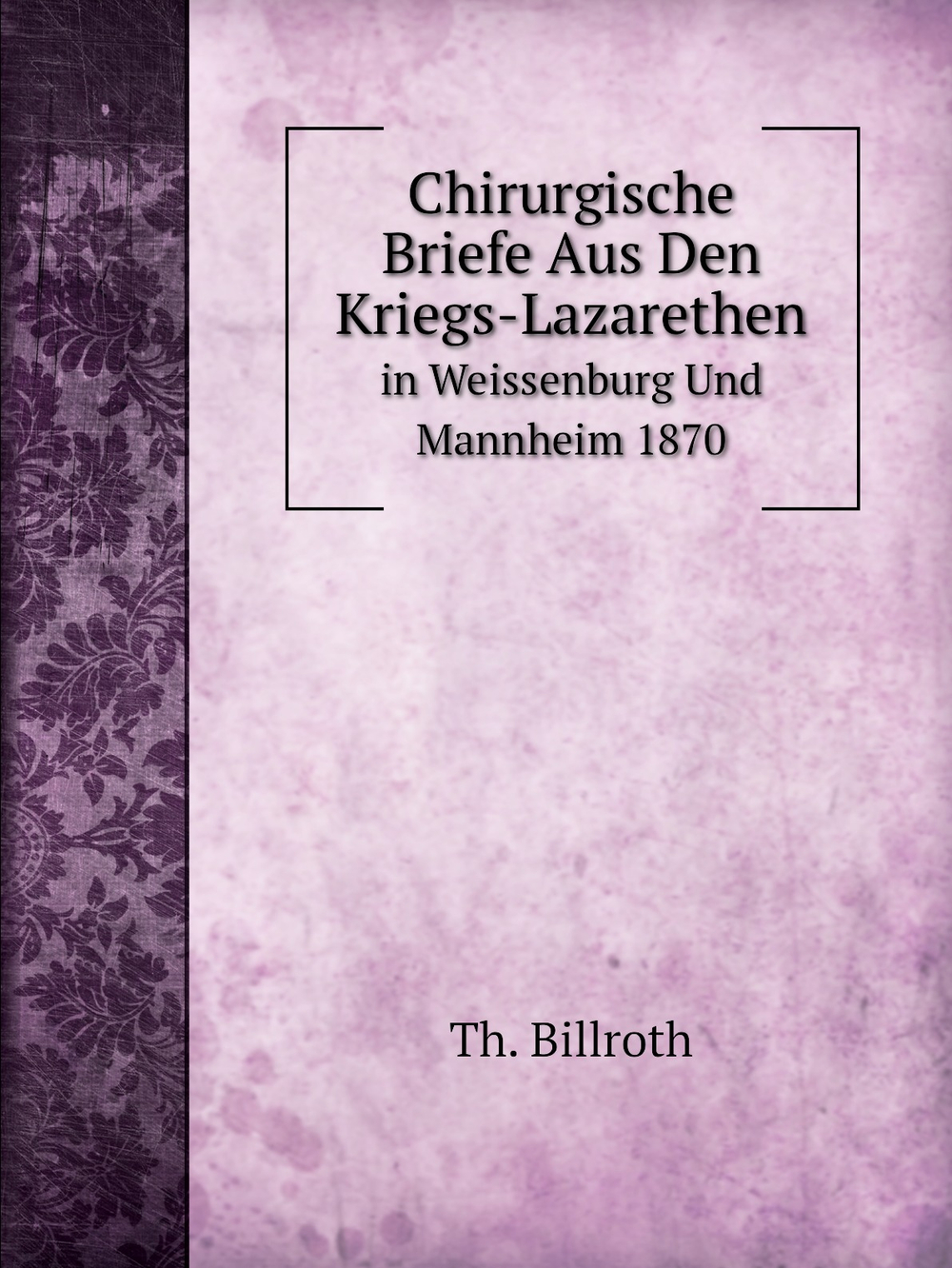 Chirurgische Briefe Aus Den Kriegs-Lazarethen in Weissenburg Und Mannheim 1870 | Th. Billroth