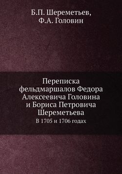 Переписка фельдмаршалов Федора Алексеевича Головина и Бориса Петровича Шереметьева. В 1705 и 1706 годах | Б.П. Шереметьев; Ф.А. Головин