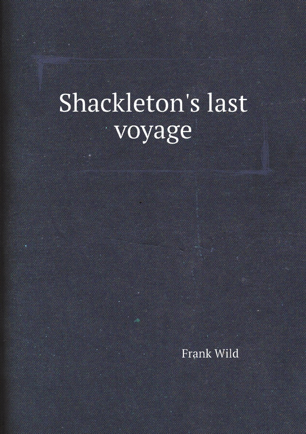 Shackleton's last voyage. The story of the Quest. By Commander Frank Wild, C.B.E | Frank Wild