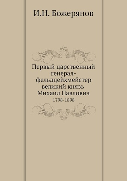 Первый царственный генерал-фельдцейхмейстер великий князь Михаил Павлович. 1798-1898 | И.Н. Божерянов