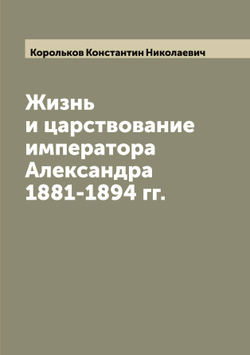 Жизнь и царствование императора Александра 1881-1894 гг. | Корольков Константин Николаевич