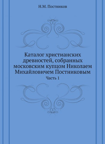 Каталог христианских древностей, собранных московским купцом Николаем Михайловичем Постниковым. Часть 1 | Н.М. Постников