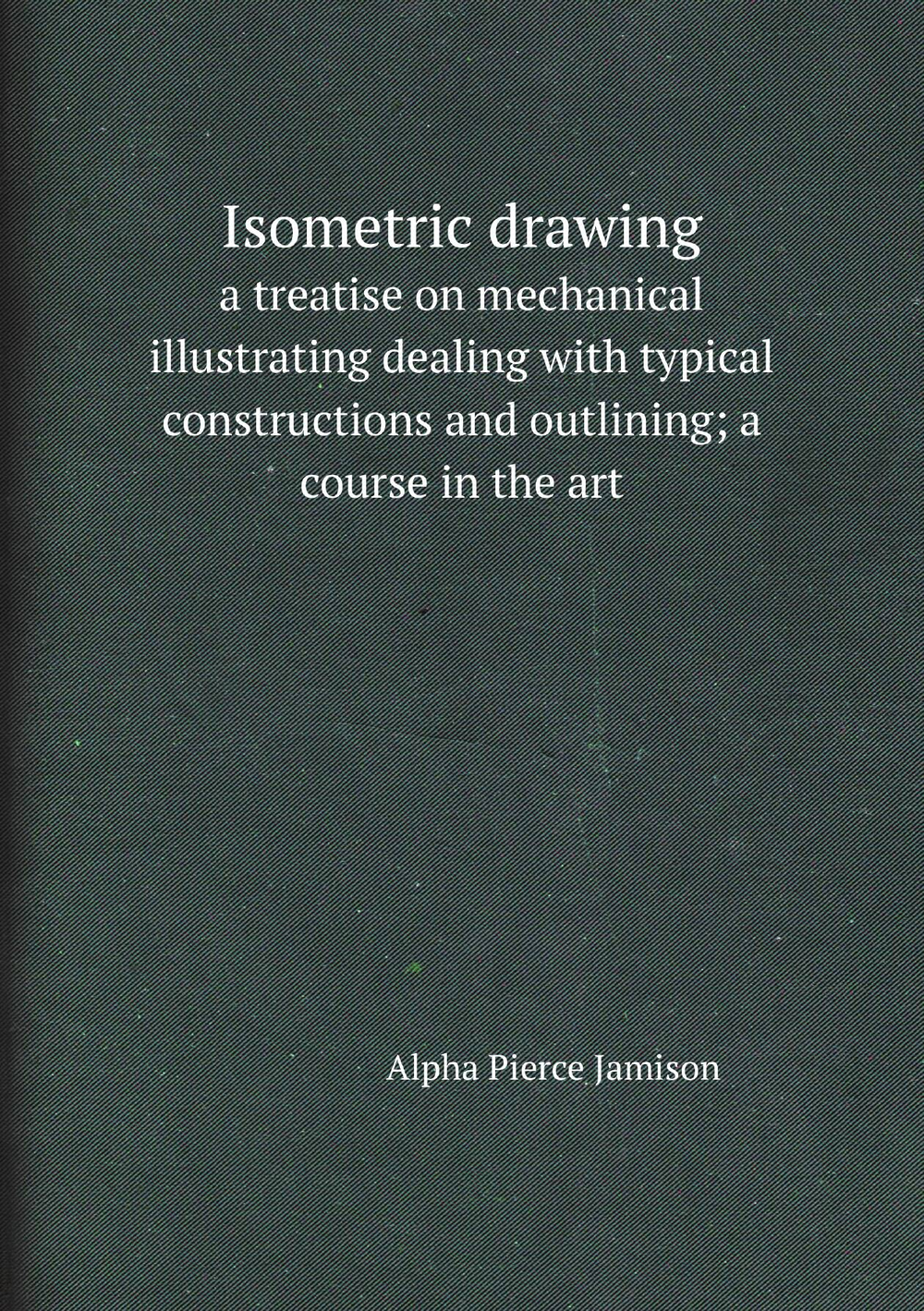 Isometric drawing. a treatise on mechanical illustrating dealing with typical constructions and outlining; a course in the art | Alpha Pierce Jamison
