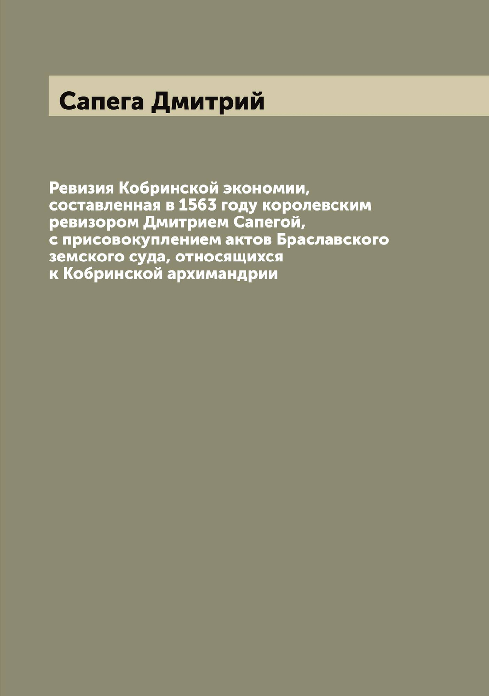 Ревизия Кобринской экономии, составленная в 1563 году королевским ревизором Дмитрием Сапегой, с присовокуплением актов Браславского земского суда, относящихся к Кобринской архимандрии | Сапега Дмитрий