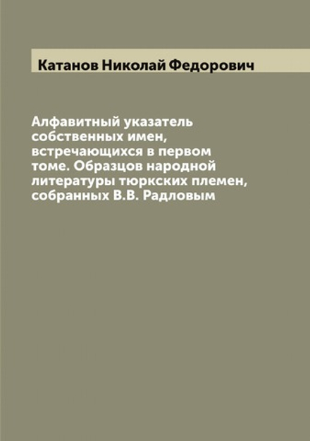 Алфавитный указатель собственных имен, встречающихся в первом томе. Образцов народной литературы тюркских племен, собранных В.В. Радловым | Катанов Николай Федорович