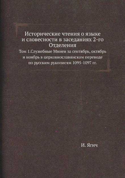 Исторические чтения о языке и словесности в заседаниях 2-го Отделения. Том 1.Служебные Минеи за сентябрь, октябрь и ноябрь в церковнославянском переводе по русским рукописям 1095-1097 гг. | И. Ягич