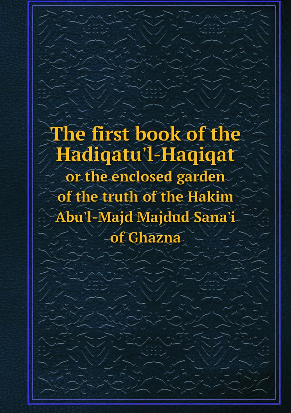 The first book of the Hadiqatu'l-Haqiqat. or the enclosed garden of the truth of the Hakim Abu'l-Majd Majdud Sana'i of Ghazna | Sanai al-Ghaznavi