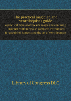 The practical magician and ventriloquist's guide. a practical manual of fireside magic and conjuring illusions: containing also complete instructions for acquiring & practising the art of ventriloquism | Library of Congress DLC