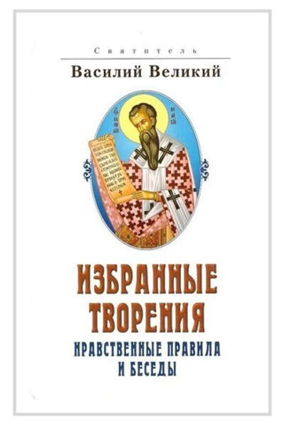 Святитель Василий Великий. Избранные творения. Нравственные правила и беседы