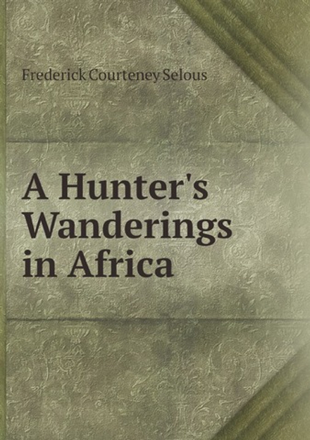 A Hunter's Wanderings in Africa: Being a Narrative of Nine Years Spent Amongst the Game of the Far Interior of South Africa, Containing Accounts of . Matabele and Mashuna Countries, with Full N | Frederick Courteney Selous