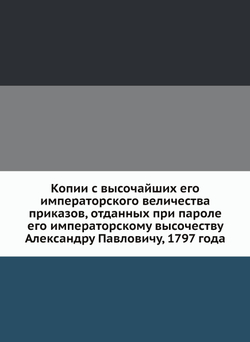 Копии с высочайших его императорского величества приказов, отданных при пароле его императорскому высочеству Александру Павловичу, 1797 года | Коллектив авторов