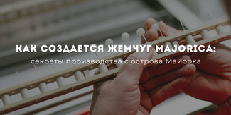 Как создается жемчуг Majorica: секреты производства с острова Майорка
