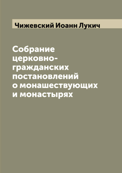 Собрание церковно-гражданских постановлений о монашествующих и монастырях | Чижевский Иоанн Лукич