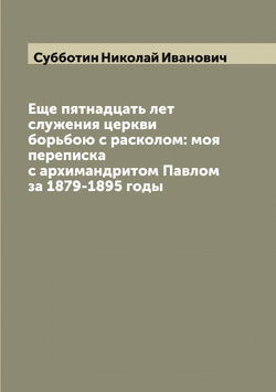 Еще пятнадцать лет служения церкви борьбою с расколом: моя переписка с архимандритом Павлом за 1879-1895 годы | Субботин Николай Иванович