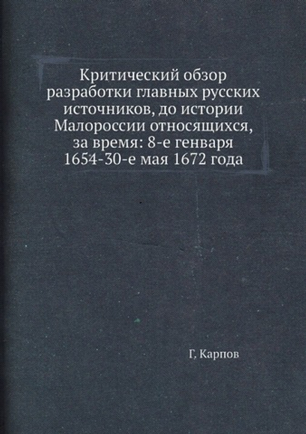 Критический обзор разработки главных русских источников, до истории Малороссии относящихся, за время: 8-е генваря 1654-30-е мая 1672 года | Г. Карпов