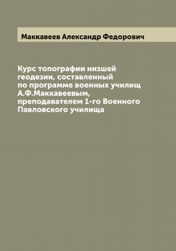 Курс топографии низшей геодезии, составленный по программе военных училищ А.Ф.Маккавеевым, преподавателем 1-го Военного Павловского училища | Маккавеев Александр Федорович