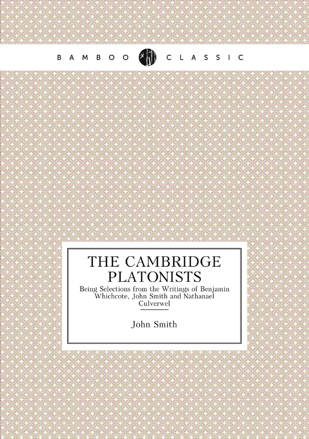 The Cambridge Platonists. Being Selections from the Writings of Benjamin Whichcote, John Smith and Nathanael Culverwel | John Smith