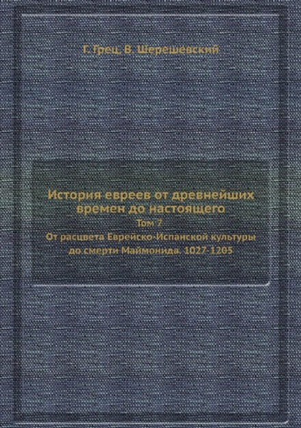 История евреев от древнейших времен до настоящего. Том 7 От расцвета Еврейско-Испанской культуры до смерти Маймонида. 1027-1205 | Г. Грец; В. Шерешевский