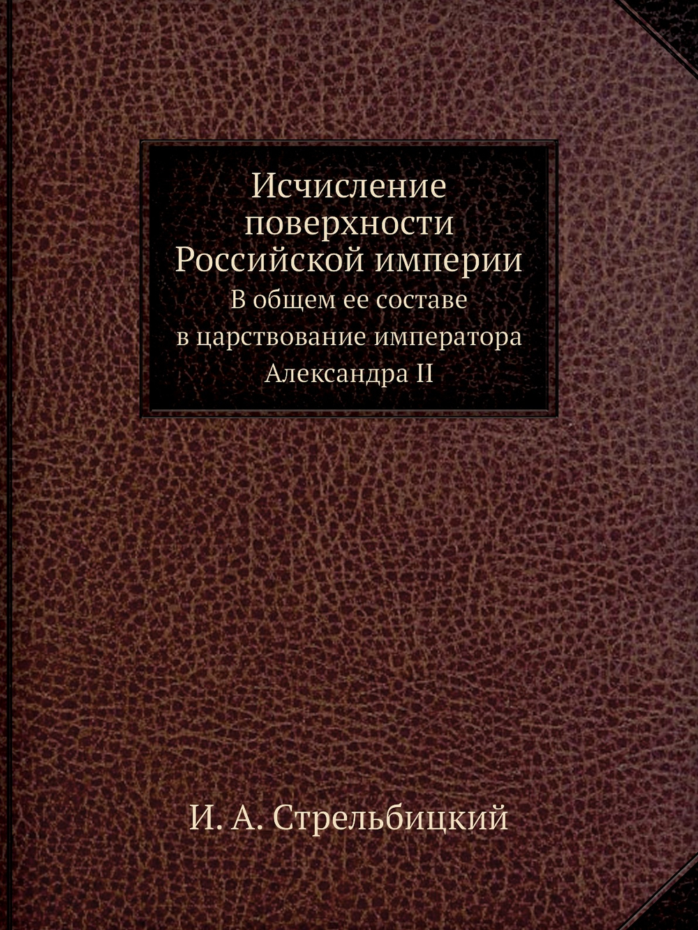 Исчисление поверхности Российской империи. В общем ее составе в царствование императора Александра II | И. А. Стрельбицкий
