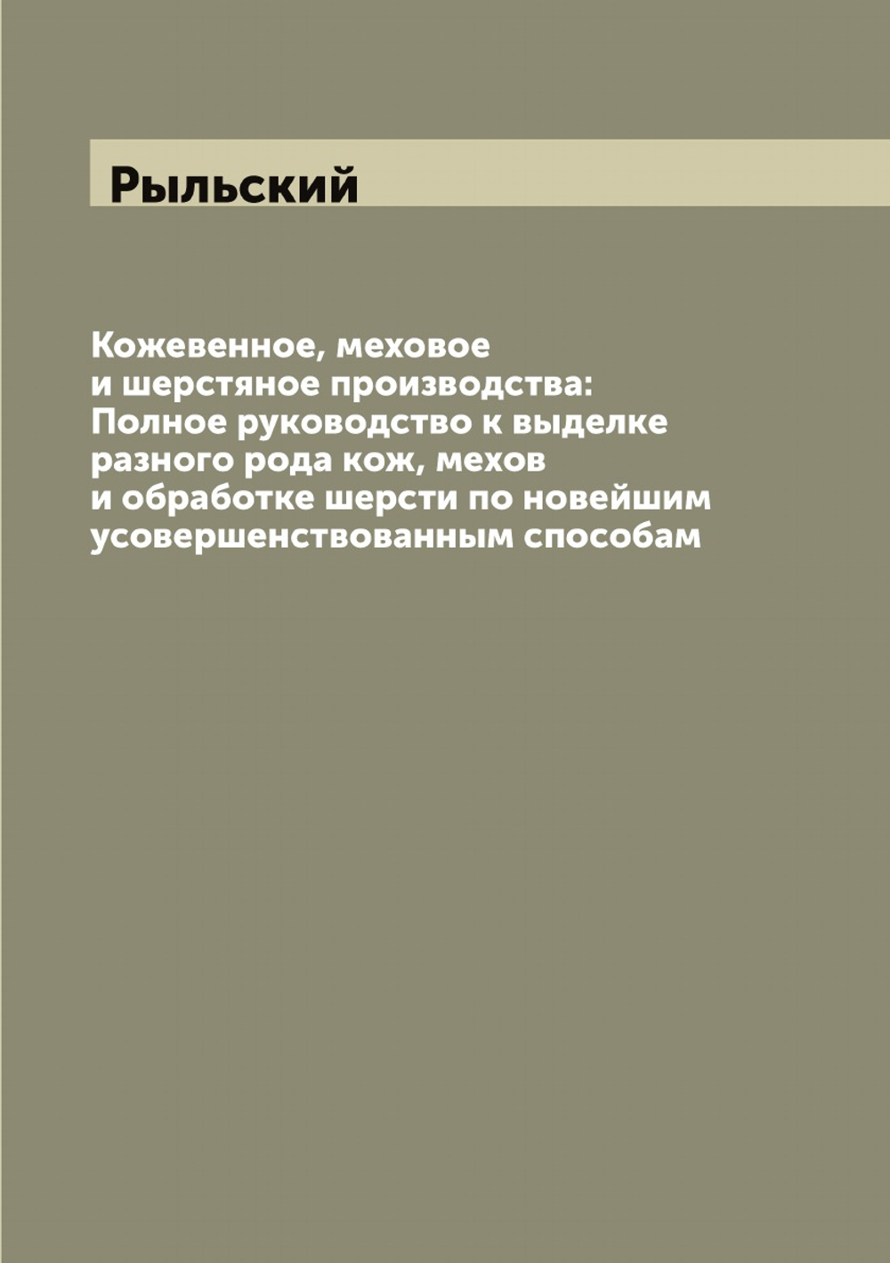 Кожевенное, меховое и шерстяное производства: Полное руководство к выделке разного рода кож, мехов и обработке шерсти по новейшим усовершенствованным способам | Рыльский